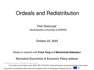 Ordeals and Redistribution
Piotr Dworczak*
(Northwestern University & GRAPE)
October 23, 2023
Based on research with Frank Yang and Mohammad Akbarpour
Normative Economics & Economic Policy webinar
*Co-funded by the European Union (ERC, IMD-101040122). Views and opinions expressed are those of the authors
only and do not necessarily reflect those of the European Union or the European Research Council.
 