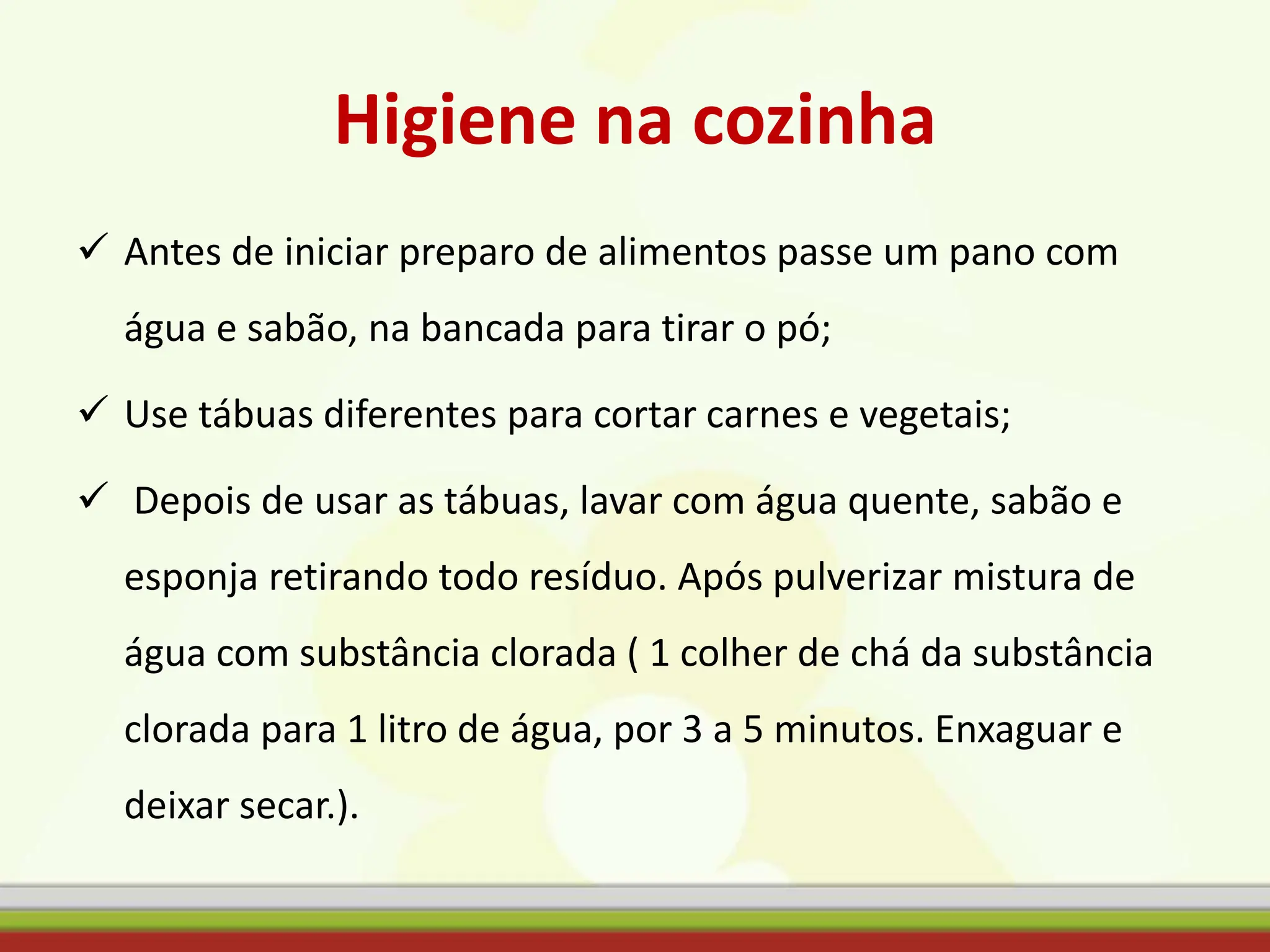 Higiene na cozinha
 Antes de iniciar preparo de alimentos passe um pano com
água e sabão, na bancada para tirar o pó;
 Use tábuas diferentes para cortar carnes e vegetais;
 Depois de usar as tábuas, lavar com água quente, sabão e
esponja retirando todo resíduo. Após pulverizar mistura de
água com substância clorada ( 1 colher de chá da substância
clorada para 1 litro de água, por 3 a 5 minutos. Enxaguar e
deixar secar.).
 