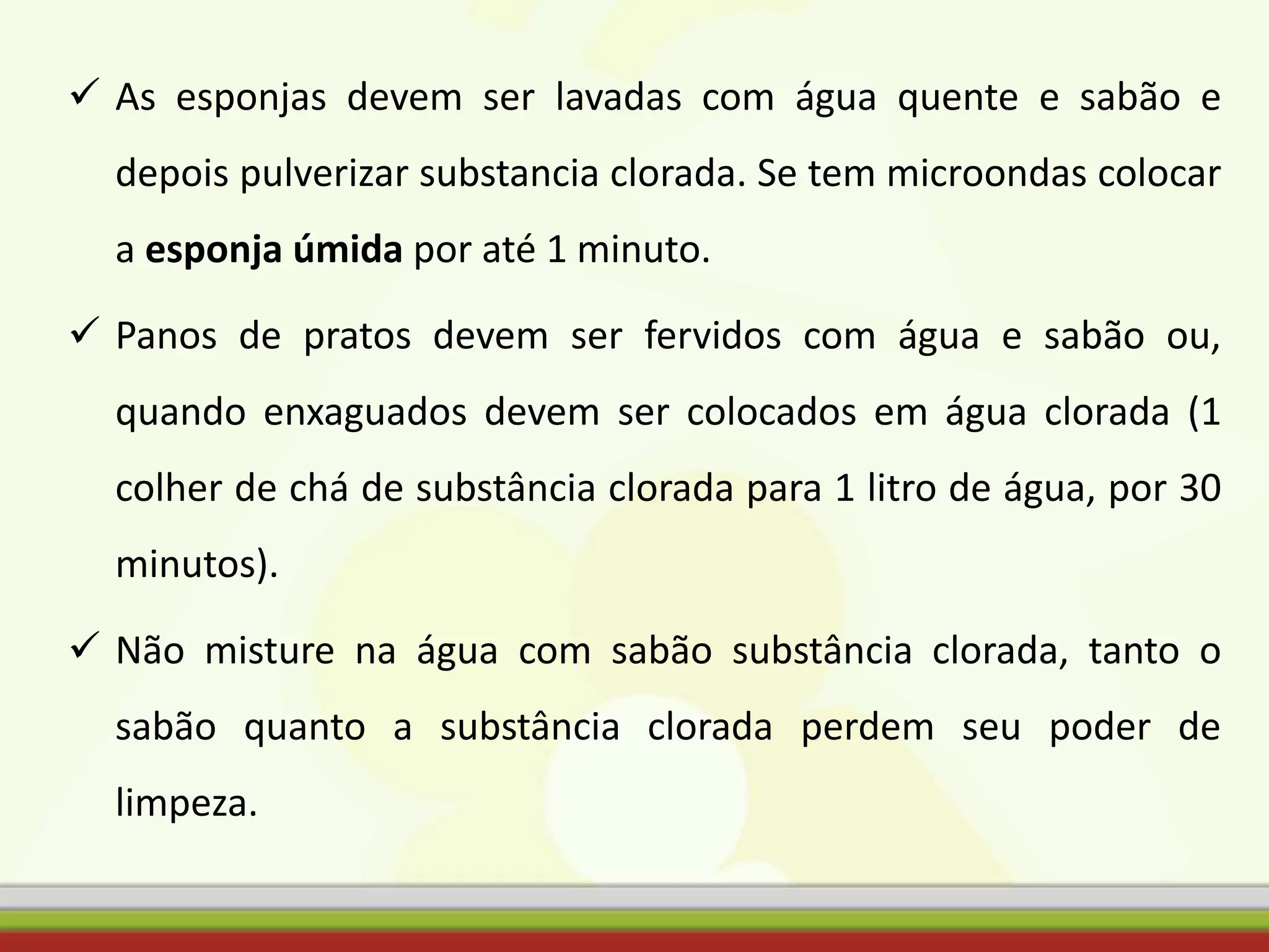  As esponjas devem ser lavadas com água quente e sabão e
depois pulverizar substancia clorada. Se tem microondas colocar
a esponja úmida por até 1 minuto.
 Panos de pratos devem ser fervidos com água e sabão ou,
quando enxaguados devem ser colocados em água clorada (1
colher de chá de substância clorada para 1 litro de água, por 30
minutos).
 Não misture na água com sabão substância clorada, tanto o
sabão quanto a substância clorada perdem seu poder de
limpeza.
 