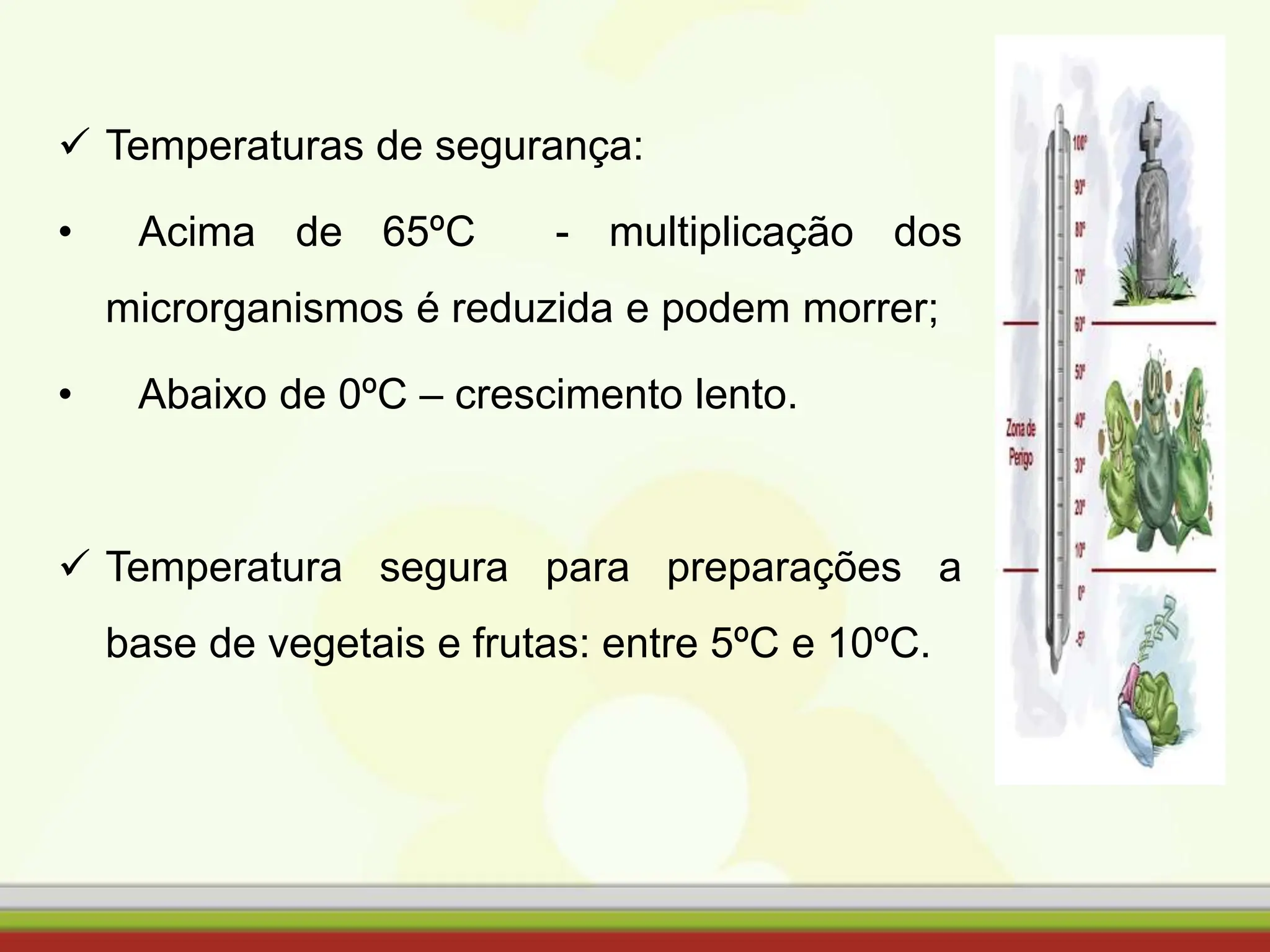  Temperaturas de segurança:
• Acima de 65ºC - multiplicação dos
microrganismos é reduzida e podem morrer;
• Abaixo de 0ºC – crescimento lento.
 Temperatura segura para preparações a
base de vegetais e frutas: entre 5ºC e 10ºC.
 