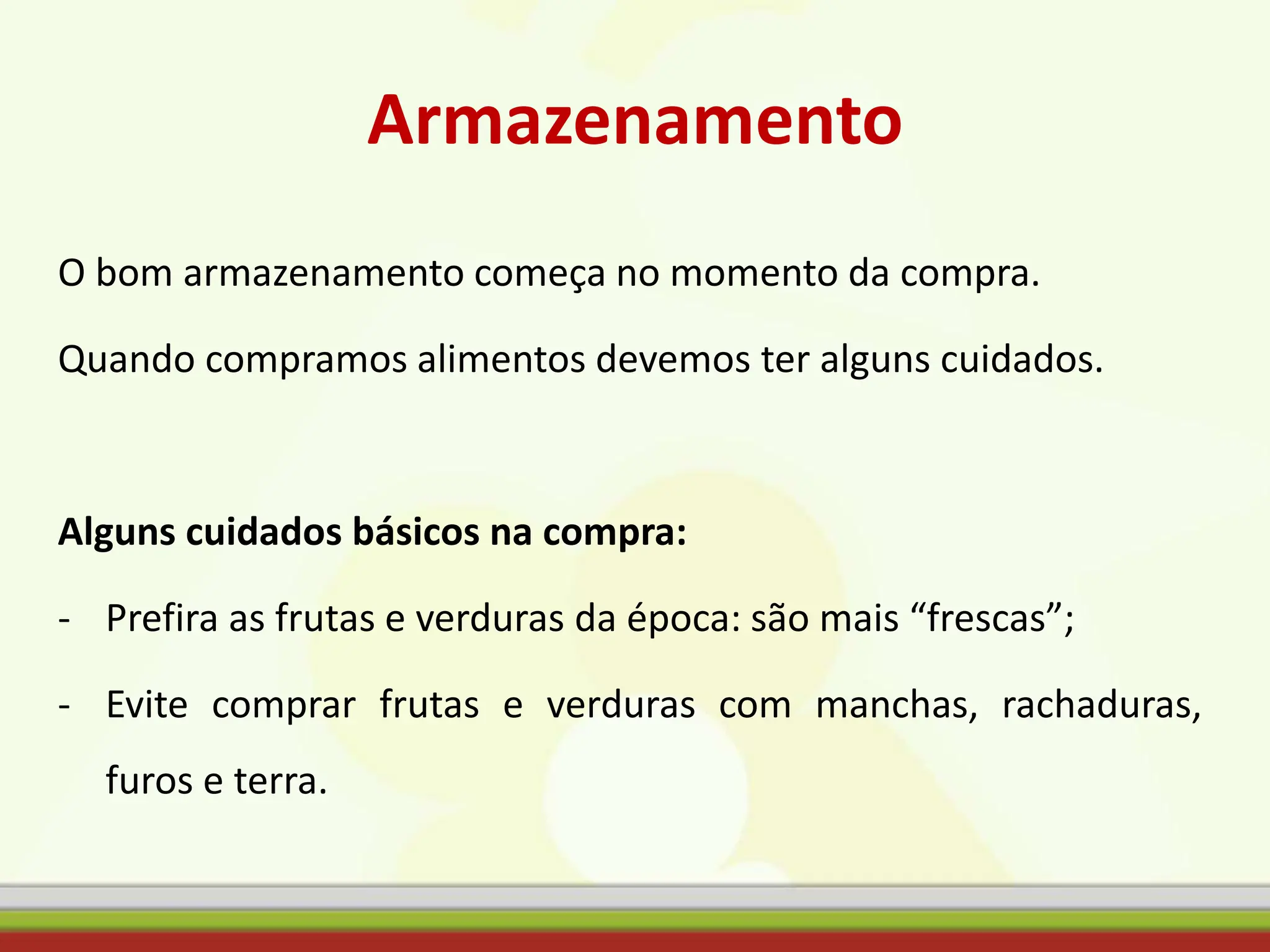 Armazenamento
O bom armazenamento começa no momento da compra.
Quando compramos alimentos devemos ter alguns cuidados.
Alguns cuidados básicos na compra:
- Prefira as frutas e verduras da época: são mais “frescas”;
- Evite comprar frutas e verduras com manchas, rachaduras,
furos e terra.
 
