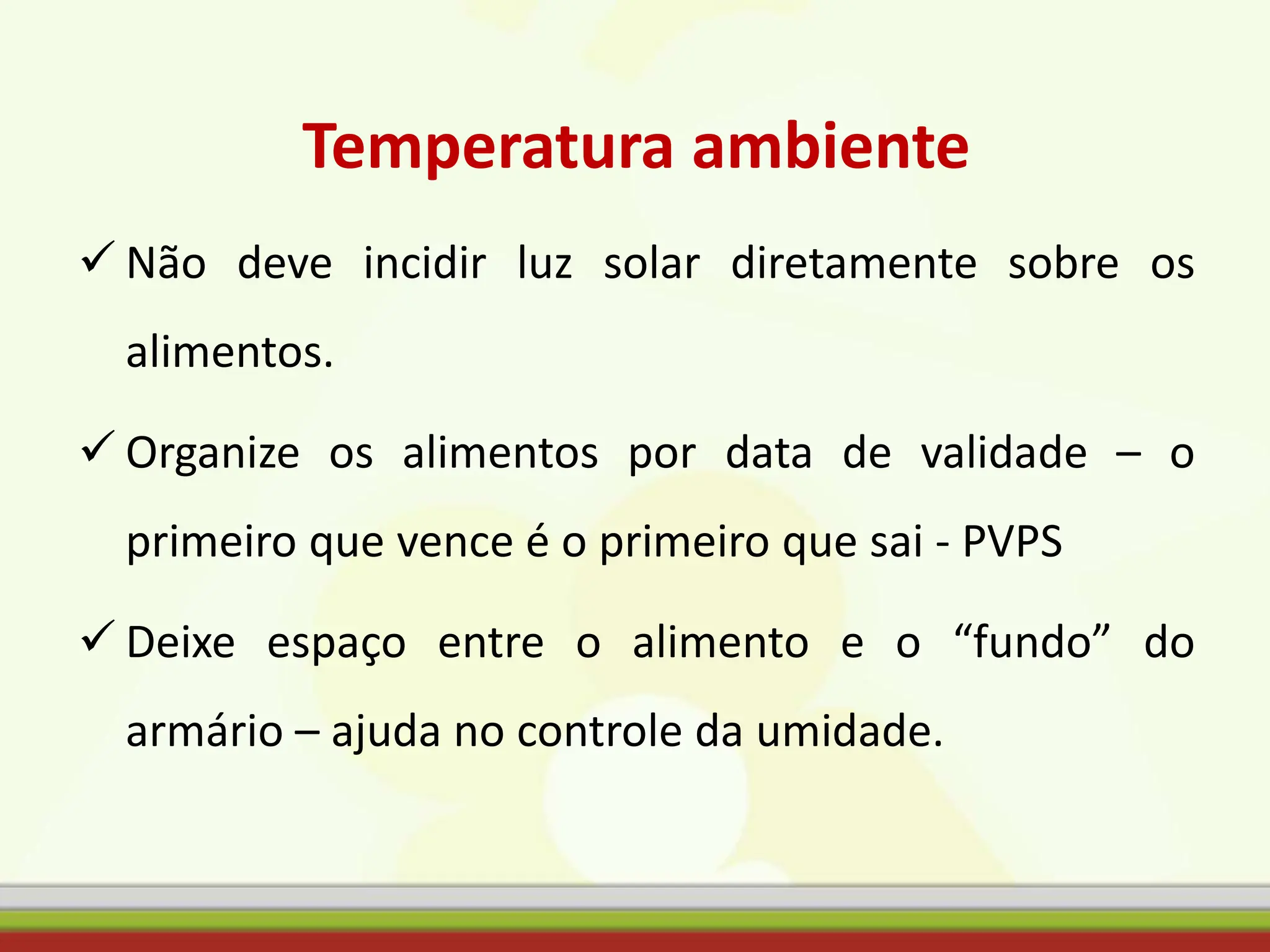 Temperatura ambiente
 Não deve incidir luz solar diretamente sobre os
alimentos.
 Organize os alimentos por data de validade – o
primeiro que vence é o primeiro que sai - PVPS
 Deixe espaço entre o alimento e o “fundo” do
armário – ajuda no controle da umidade.
 