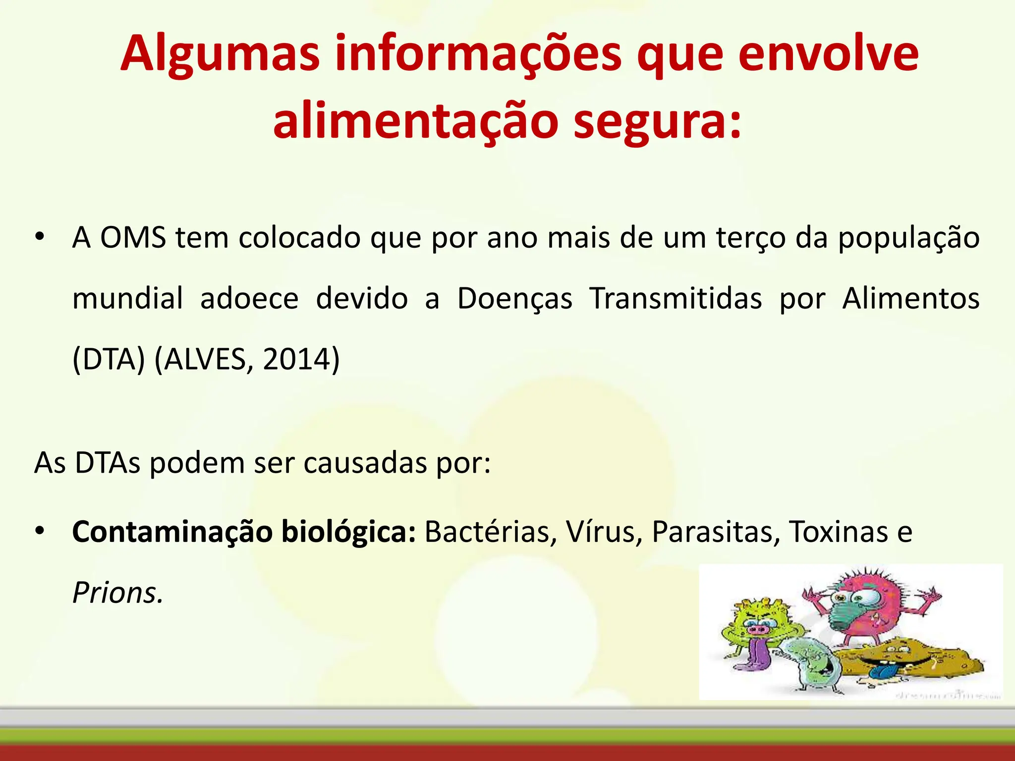 Algumas informações que envolve
alimentação segura:
• A OMS tem colocado que por ano mais de um terço da população
mundial adoece devido a Doenças Transmitidas por Alimentos
(DTA) (ALVES, 2014)
As DTAs podem ser causadas por:
• Contaminação biológica: Bactérias, Vírus, Parasitas, Toxinas e
Prions.
 