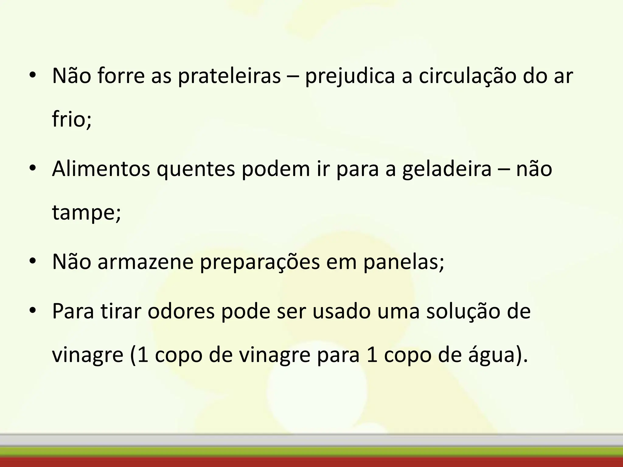 • Não forre as prateleiras – prejudica a circulação do ar
frio;
• Alimentos quentes podem ir para a geladeira – não
tampe;
• Não armazene preparações em panelas;
• Para tirar odores pode ser usado uma solução de
vinagre (1 copo de vinagre para 1 copo de água).
 