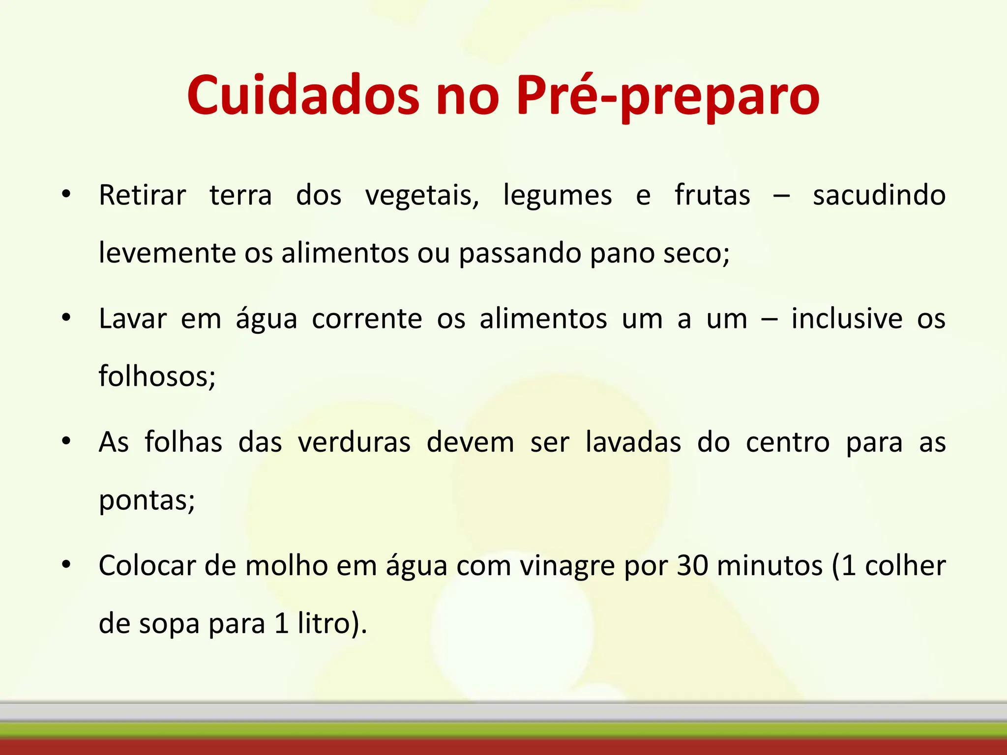 Cuidados no Pré-preparo
• Retirar terra dos vegetais, legumes e frutas – sacudindo
levemente os alimentos ou passando pano seco;
• Lavar em água corrente os alimentos um a um – inclusive os
folhosos;
• As folhas das verduras devem ser lavadas do centro para as
pontas;
• Colocar de molho em água com vinagre por 30 minutos (1 colher
de sopa para 1 litro).
 