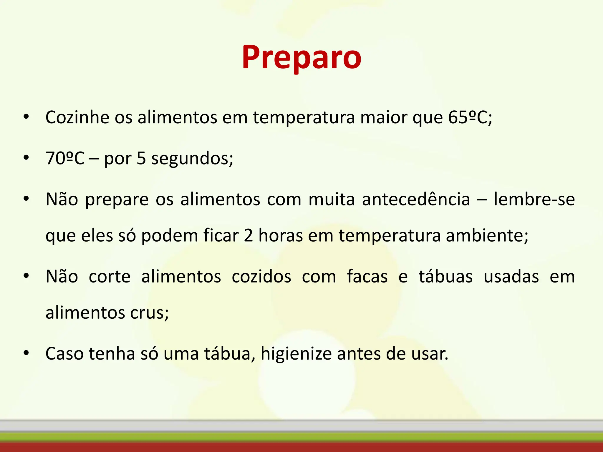 Preparo
• Cozinhe os alimentos em temperatura maior que 65ºC;
• 70ºC – por 5 segundos;
• Não prepare os alimentos com muita antecedência – lembre-se
que eles só podem ficar 2 horas em temperatura ambiente;
• Não corte alimentos cozidos com facas e tábuas usadas em
alimentos crus;
• Caso tenha só uma tábua, higienize antes de usar.
 