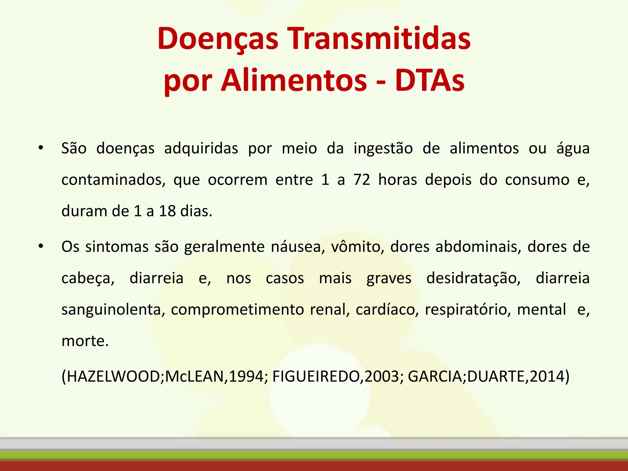 Doenças Transmitidas
por Alimentos - DTAs
• São doenças adquiridas por meio da ingestão de alimentos ou água
contaminados, que ocorrem entre 1 a 72 horas depois do consumo e,
duram de 1 a 18 dias.
• Os sintomas são geralmente náusea, vômito, dores abdominais, dores de
cabeça, diarreia e, nos casos mais graves desidratação, diarreia
sanguinolenta, comprometimento renal, cardíaco, respiratório, mental e,
morte.
(HAZELWOOD;McLEAN,1994; FIGUEIREDO,2003; GARCIA;DUARTE,2014)
 