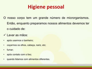 Higiene pessoal
O nosso corpo tem um grande número de microrganismos.
Então, enquanto preparamos nossos alimentos devemos ter
o cuidado de:
 Lavar as mãos:
• após usarmos o banheiro;
• coçarmos os olhos, cabeça, nariz, etc;
• fumar;
• após contato com o lixo;
• quando lidamos com alimentos diferentes.
 