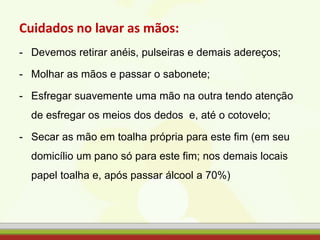 Cuidados no lavar as mãos:
- Devemos retirar anéis, pulseiras e demais adereços;
- Molhar as mãos e passar o sabonete;
- Esfregar suavemente uma mão na outra tendo atenção
de esfregar os meios dos dedos e, até o cotovelo;
- Secar as mão em toalha própria para este fim (em seu
domicílio um pano só para este fim; nos demais locais
papel toalha e, após passar álcool a 70%)
 