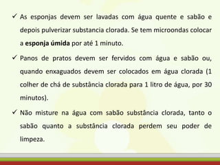  As esponjas devem ser lavadas com água quente e sabão e
depois pulverizar substancia clorada. Se tem microondas colocar
a esponja úmida por até 1 minuto.
 Panos de pratos devem ser fervidos com água e sabão ou,
quando enxaguados devem ser colocados em água clorada (1
colher de chá de substância clorada para 1 litro de água, por 30
minutos).
 Não misture na água com sabão substância clorada, tanto o
sabão quanto a substância clorada perdem seu poder de
limpeza.
 