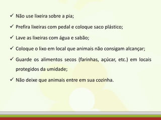  Não use lixeira sobre a pia;
 Prefira lixeiras com pedal e coloque saco plástico;
 Lave as lixeiras com água e sabão;
 Coloque o lixo em local que animais não consigam alcançar;
 Guarde os alimentos secos (farinhas, açúcar, etc.) em locais
protegidos da umidade;
 Não deixe que animais entre em sua cozinha.
 