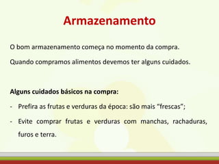 Armazenamento
O bom armazenamento começa no momento da compra.
Quando compramos alimentos devemos ter alguns cuidados.
Alguns cuidados básicos na compra:
- Prefira as frutas e verduras da época: são mais “frescas”;
- Evite comprar frutas e verduras com manchas, rachaduras,
furos e terra.
 