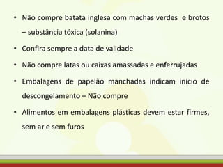 • Não compre batata inglesa com machas verdes e brotos
– substância tóxica (solanina)
• Confira sempre a data de validade
• Não compre latas ou caixas amassadas e enferrujadas
• Embalagens de papelão manchadas indicam início de
descongelamento – Não compre
• Alimentos em embalagens plásticas devem estar firmes,
sem ar e sem furos
 