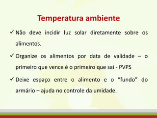 Temperatura ambiente
 Não deve incidir luz solar diretamente sobre os
alimentos.
 Organize os alimentos por data de validade – o
primeiro que vence é o primeiro que sai - PVPS
 Deixe espaço entre o alimento e o “fundo” do
armário – ajuda no controle da umidade.
 