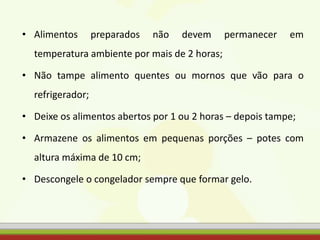 • Alimentos preparados não devem permanecer em
temperatura ambiente por mais de 2 horas;
• Não tampe alimento quentes ou mornos que vão para o
refrigerador;
• Deixe os alimentos abertos por 1 ou 2 horas – depois tampe;
• Armazene os alimentos em pequenas porções – potes com
altura máxima de 10 cm;
• Descongele o congelador sempre que formar gelo.
 