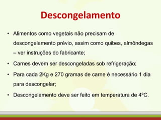 Descongelamento
• Alimentos como vegetais não precisam de
descongelamento prévio, assim como quibes, almôndegas
– ver instruções do fabricante;
• Carnes devem ser descongeladas sob refrigeração;
• Para cada 2Kg e 270 gramas de carne é necessário 1 dia
para descongelar;
• Descongelamento deve ser feito em temperatura de 4ºC.
 