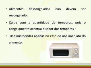 • Alimentos descongelados não devem ser
recongelado;
• Cuide com a quantidade de temperos, pois o
congelamento acentua o sabor dos temperos ;
• Use microondas apenas no caso de uso imediato do
alimento.
 