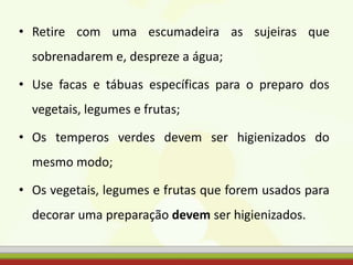 • Retire com uma escumadeira as sujeiras que
sobrenadarem e, despreze a água;
• Use facas e tábuas específicas para o preparo dos
vegetais, legumes e frutas;
• Os temperos verdes devem ser higienizados do
mesmo modo;
• Os vegetais, legumes e frutas que forem usados para
decorar uma preparação devem ser higienizados.
 