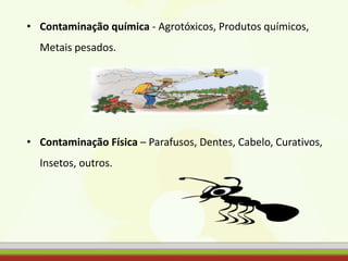 • Contaminação química - Agrotóxicos, Produtos químicos,
Metais pesados.
• Contaminação Física – Parafusos, Dentes, Cabelo, Curativos,
Insetos, outros.
 