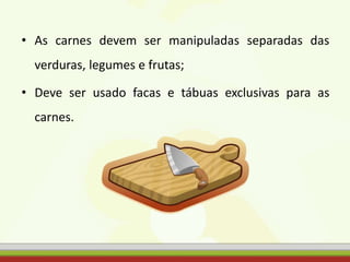 • As carnes devem ser manipuladas separadas das
verduras, legumes e frutas;
• Deve ser usado facas e tábuas exclusivas para as
carnes.
 