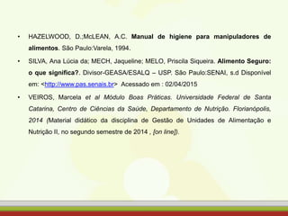 • HAZELWOOD, D.;McLEAN, A.C. Manual de higiene para manipuladores de
alimentos. São Paulo:Varela, 1994.
• SILVA, Ana Lúcia da; MECH, Jaqueline; MELO, Priscila Siqueira. Alimento Seguro:
o que significa?. Divisor-GEASA/ESALQ – USP. São Paulo:SENAI, s.d Disponível
em: <http://www.pas.senais.br> Acessado em : 02/04/2015
• VEIROS, Marcela et al Módulo Boas Práticas. Universidade Federal de Santa
Catarina, Centro de Ciências da Saúde, Departamento de Nutrição. Florianópolis,
2014 (Material didático da disciplina de Gestão de Unidades de Alimentação e
Nutrição II, no segundo semestre de 2014 , [on line]).
 
