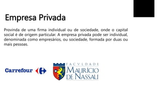 Empresa Privada
Provinda de uma firma individual ou de sociedade, onde o capital
social é de origem particular. A empresa privada pode ser individual,
denominada como empresários, ou sociedade, formada por duas ou
mais pessoas.
 