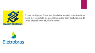 É uma instituição financeira brasileira, estatal, constituída na
forma de sociedade de economia mista, com participação da
União brasileira em 68,7% das ações.
É uma sociedade de economia mista e de capital aberto sob
controle acionário do Governo Federal brasileiro e atua como uma
holding.
 