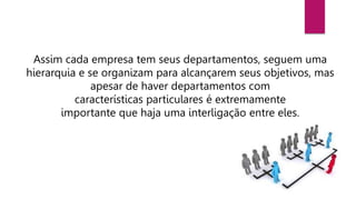 Assim cada empresa tem seus departamentos, seguem uma
hierarquia e se organizam para alcançarem seus objetivos, mas
apesar de haver departamentos com
características particulares é extremamente
importante que haja uma interligação entre eles.
 