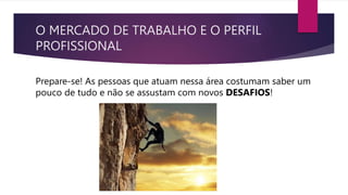 O MERCADO DE TRABALHO E O PERFIL
PROFISSIONAL
Prepare-se! As pessoas que atuam nessa área costumam saber um
pouco de tudo e não se assustam com novos DESAFIOS!
 