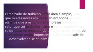 O mercado de trabalho nessa área é amplo, visto
que muitas novas empresas abrem todos os anos,
além de que a maioria das empresas deve ter um
setor que cuida do financeiro e administrativo. Para
se destacar no mercado de trabalho, a pró-atividade
é um ponto muito importante, além da vontade de
se desenvolver e se atualizar.
 