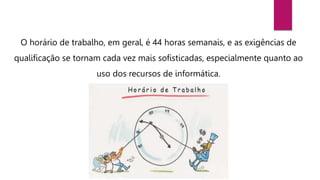 O horário de trabalho, em geral, é 44 horas semanais, e as exigências de
qualificação se tornam cada vez mais sofisticadas, especialmente quanto ao
uso dos recursos de informática.
 