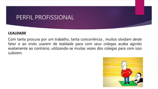 PERFIL PROFISSIONAL
LEALDADE
Com tanta procura por um trabalho, tanta concorrência , muitos olvidam deste
fator e ao invés usarem de lealdade para com seus colegas acaba agindo
exatamente ao contrário, utilizando-se muitas vezes dos colegas para com isso
subirem.
 