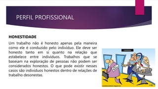 PERFIL PROFISSIONAL
HONESTIDADE
Um trabalho não é honesto apenas pela maneira
como ele é conduzido pelo indivíduo. Ele deve ser
honesto tanto em si quanto na relação que
estabelece entre indivíduos. Trabalhos que se
baseiam na exploração de pessoas não podem ser
considerados honestos. O que pode existir nesses
casos são indivíduos honestos dentro de relações de
trabalho desonestas.
 