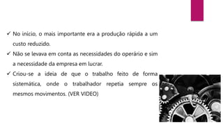  No início, o mais importante era a produção rápida a um
custo reduzido.
 Não se levava em conta as necessidades do operário e sim
a necessidade da empresa em lucrar.
 Criou-se a ideia de que o trabalho feito de forma
sistemática, onde o trabalhador repetia sempre os
mesmos movimentos. (VER VIDEO)
 