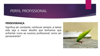 PERFIL PROFISSIONAL
PERSEVERANÇA
Significa ser constante, continuar sempre...e talvez
este seja o maior desafio que tenhamos que
enfrentar rumo ao sucesso profissional: como ser
perseverante?
 