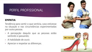 PERFIL PROFISSIONAL
EMPATIA
Tendência para sentir o que sentiria, caso estivesse
na situação e nas circunstâncias experimentadas
por outra pessoa.
• A percepção daquilo que as pessoas estão
sentindo e passando;
• A habilidade de ouvir;
• Apreciar e respeitar as diferenças.
 