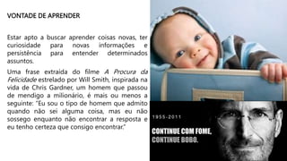 VONTADE DE APRENDER
Estar apto a buscar aprender coisas novas, ter
curiosidade para novas informações e
persistência para entender determinados
assuntos.
Uma frase extraída do filme A Procura da
Felicidade estrelado por Will Smith, inspirada na
vida de Chris Gardner, um homem que passou
de mendigo a milionário, é mais ou menos a
seguinte: “Eu sou o tipo de homem que admito
quando não sei alguma coisa, mas eu não
sossego enquanto não encontrar a resposta e
eu tenho certeza que consigo encontrar.”
CONTINUE COM FOME,
CONTINUE BOBO.
 