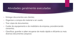 Atividades geralmente executadas
• Entregar documentos aos clientes;
• Organizar a compra do material a ser usado;
• Tirar cópia de documentos;
• Cuidar do equipamento e do mobiliário da empresa, providenciando
consertos;
• Classificar, guardar e saber recuperar de modo rápido e eficiente os mais
diversos documentos (arquivo)
 