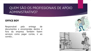 QUEM SÃO OS PROFISSIONAIS DE APOIO
ADMINISTRATIVO?
OFFICE BOY
Responsável pela entrega de
documentos e encomendas dentro e
fora da empresa. Também fazem
serviços como pagar contas, ir ao
correio...
 