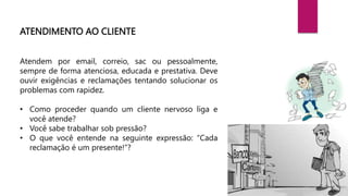 ATENDIMENTO AO CLIENTE
Atendem por email, correio, sac ou pessoalmente,
sempre de forma atenciosa, educada e prestativa. Deve
ouvir exigências e reclamações tentando solucionar os
problemas com rapidez.
• Como proceder quando um cliente nervoso liga e
você atende?
• Você sabe trabalhar sob pressão?
• O que você entende na seguinte expressão: “Cada
reclamação é um presente!”?
 