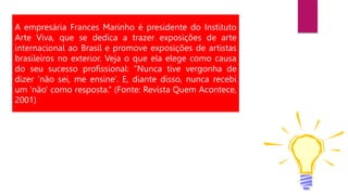 A empresária Frances Marinho é presidente do Instituto
Arte Viva, que se dedica a trazer exposições de arte
internacional ao Brasil e promove exposições de artistas
brasileiros no exterior. Veja o que ela elege como causa
do seu sucesso profissional: “Nunca tive vergonha de
dizer ‘não sei, me ensine’. E, diante disso, nunca recebi
um ‘não’ como resposta.” (Fonte: Revista Quem Acontece,
2001)
 
