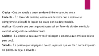 Credor - Que ou aquele a quem se deve dinheiro ou outra coisa;
Emitente - É o titular da emissão, contra um devedor que a assina e se
compromete a liquidá-la (pgto), no prazo por ela determinado.
Avalista - É aquele que presta garantia pessoal em favor de alguém em título
cambial, obrigando-se solidariamente.
Cedente - É a empresa para quem você vai pagar, a empresa que emitiu o boleto
para você.
Sacado - É a pessoa que vai pagar o boleto, a pessoa que vai ter o nome impresso
no boleto, ou seja, o devedor.
 