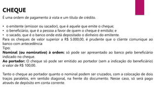 É uma ordem de pagamento à vista e um título de crédito.
• o emitente (emissor ou sacador), que é aquele que emite o cheque;
• o beneficiário, que é a pessoa a favor de quem o cheque é emitido; e
• o sacado, que é o banco onde está depositado o dinheiro do emitente.
Para os cheques de valor superior a R$ 5.000,00, é prudente que o cliente comunique ao
banco com antecedência
Tipo:
Nominal (ou nominativo) à ordem: só pode ser apresentado ao banco pelo beneficiário
indicado no cheque.
Ao portador: O cheque só pode ser emitido ao portador (sem a indicação do beneficiário)
o valor de R$ 100,00.
Tanto o cheque ao portador quanto o nominal podem ser cruzados, com a colocação de dois
traços paralelos, em sentido diagonal, na frente do documento. Nesse caso, só será pago
através de depósito em conta corrente.
CHEQUE
 