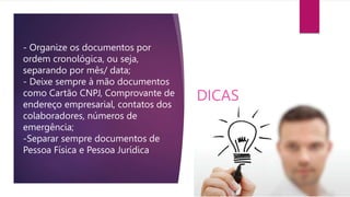 - Organize os documentos por
ordem cronológica, ou seja,
separando por mês/ data;
- Deixe sempre à mão documentos
como Cartão CNPJ, Comprovante de
endereço empresarial, contatos dos
colaboradores, números de
emergência;
-Separar sempre documentos de
Pessoa Física e Pessoa Jurídica
DICAS
 