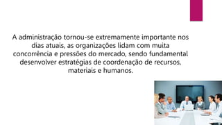 A administração tornou-se extremamente importante nos
dias atuais, as organizações lidam com muita
concorrência e pressões do mercado, sendo fundamental
desenvolver estratégias de coordenação de recursos,
materiais e humanos.
 
