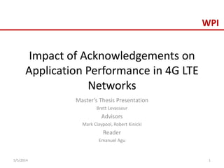 WPI
Impact of Acknowledgements on
Application Performance in 4G LTE
Networks
Master’s Thesis Presentation
Brett Levasseur
Advisors
Mark Claypool, Robert Kinicki
Reader
Emanuel Agu
5/5/2014 1
 