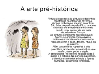 A arte pré-histórica
Pinturas rupestres são pinturas e desenhos
registrados no interior de cavernas,
abrigos rochosos e, mesmo ao ar livre.
São artes do período paleolítico, também
chamado de arte parietal e existe no
mundo todo, apesar de ser mais
abundante na Europa.
As pinturas geralmente representavam
figuras de animais como cavalos,
mamutes e bisontes e humanas onde
representavam a caça, danças, rituais ou
guerreiros.
Além das pinturas rupestres a arte
paleolítica também faziam esculturas em
marfim, osso, pedra e argila.
A escultura na Pré-história foi associada à
magia e à religião. No período paleolítico,
o objetivo era moldar animais e figuras
humanas, geralmente femininas.
 