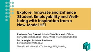 Explore, Innovate and Enhance
Student Employability and Well-
being with Inspiration from a
New-Model HEI
Professor Gary C Wood, Interim Chief Academic Officer
gary.wood@nmite.ac.uk | @GC_Wood | www.garycwood.uk
Bertie Knight, Assistant Professor
bertie.knight@nmite.ac.uk
New Model Institute for Technology & Engineering
 
