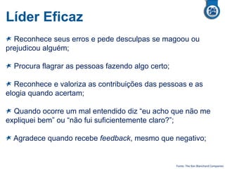 Líder Eficaz
Reconhece seus erros e pede desculpas se magoou ou
prejudicou alguém;
Procura flagrar as pessoas fazendo algo certo;
Reconhece e valoriza as contribuições das pessoas e as
elogia quando acertam;
Quando ocorre um mal entendido diz “eu acho que não me
expliquei bem” ou “não fui suficientemente claro?”;
Agradece quando recebe feedback, mesmo que negativo;
Fonte: The Ken Blanchard Companies
 