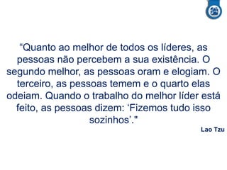 “Quanto ao melhor de todos os líderes, as
pessoas não percebem a sua existência. O
segundo melhor, as pessoas oram e elogiam. O
terceiro, as pessoas temem e o quarto elas
odeiam. Quando o trabalho do melhor líder está
feito, as pessoas dizem: ‘Fizemos tudo isso
sozinhos’."
Lao Tzu
 